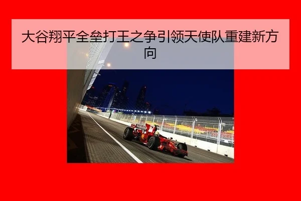 大谷翔平全垒打王之争引领天使队重建新方向